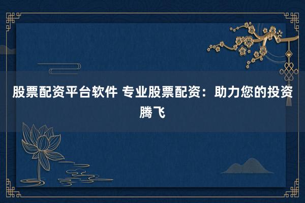 股票配资平台软件 专业股票配资：助力您的投资腾飞