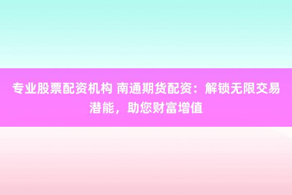 专业股票配资机构 南通期货配资：解锁无限交易潜能，助您财富增值