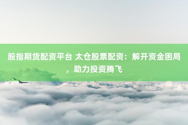 股指期货配资平台 太仓股票配资：解开资金困局，助力投资腾飞