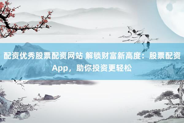 配资优秀股票配资网站 解锁财富新高度：股票配资App，助你投资更轻松