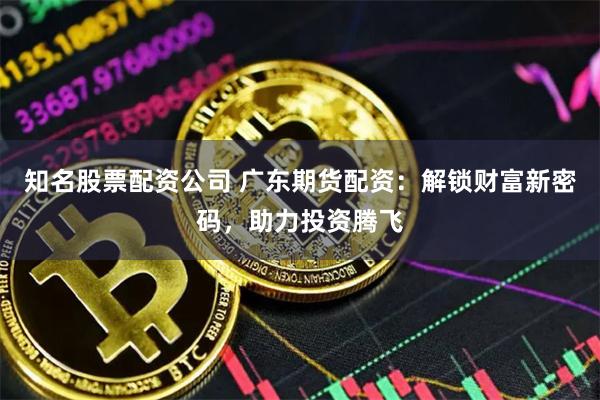 知名股票配资公司 广东期货配资：解锁财富新密码，助力投资腾飞