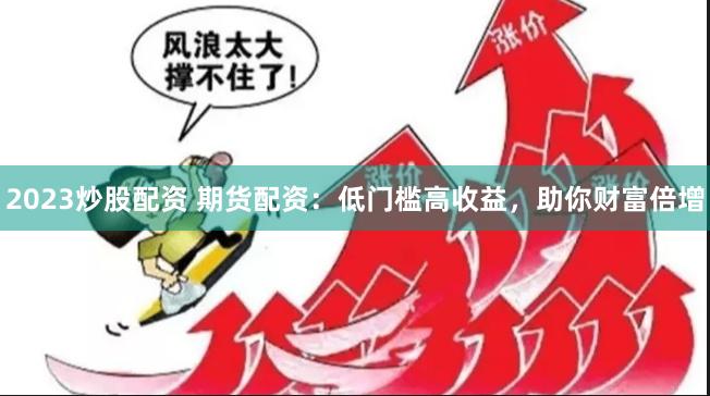 2023炒股配资 期货配资：低门槛高收益，助你财富倍增