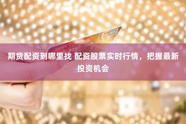 期货配资到哪里找 配资股票实时行情，把握最新投资机会