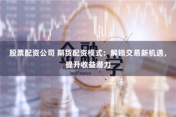 股票配资公司 期货配资模式：解锁交易新机遇，提升收益潜力
