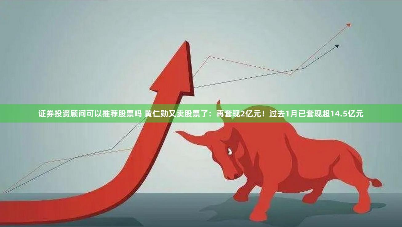 证券投资顾问可以推荐股票吗 黄仁勋又卖股票了：再套现2亿元！过去1月已套现超14.5亿元