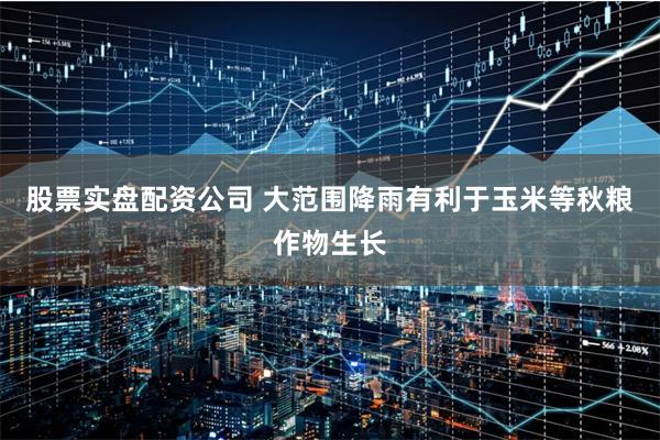 股票实盘配资公司 大范围降雨有利于玉米等秋粮作物生长