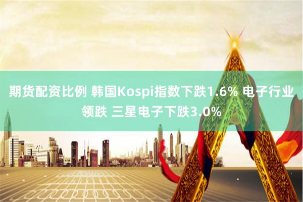 期货配资比例 韩国Kospi指数下跌1.6% 电子行业领跌 三星电子下跌3.0%