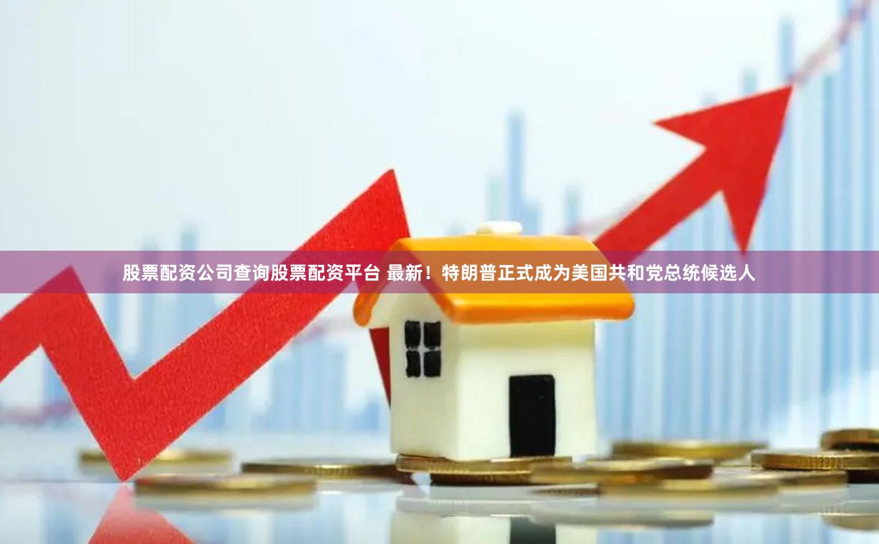 股票配资公司查询股票配资平台 最新！特朗普正式成为美国共和党总统候选人