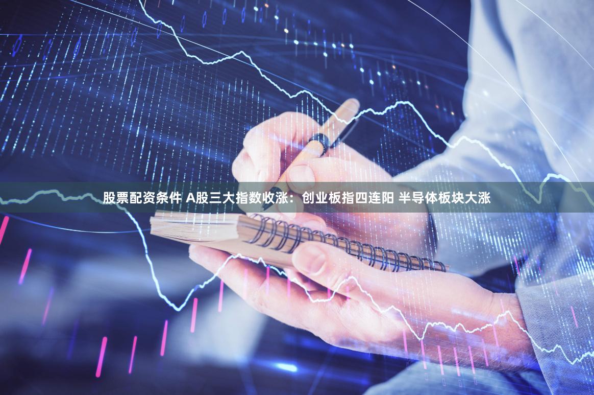 股票配资条件 A股三大指数收涨：创业板指四连阳 半导体板块大涨