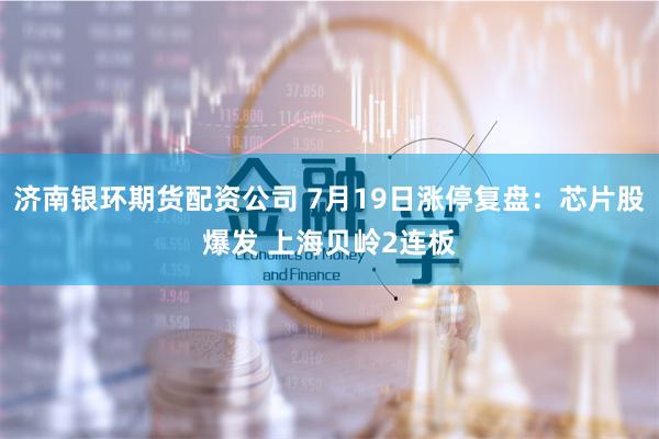 济南银环期货配资公司 7月19日涨停复盘：芯片股爆发 上海贝岭2连板