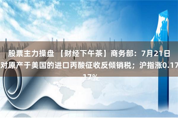 股票主力操盘 【财经下午茶】商务部：7月21日起对原产于美国的进口丙酸征收反倾销税；沪指涨0.17%