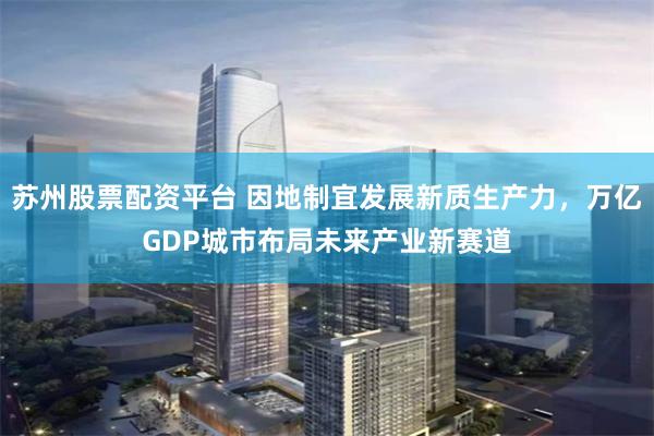 苏州股票配资平台 因地制宜发展新质生产力，万亿GDP城市布局未来产业新赛道