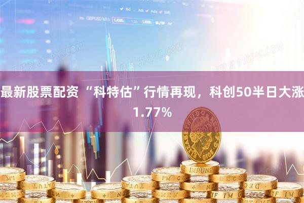 最新股票配资 “科特估”行情再现，科创50半日大涨1.77%