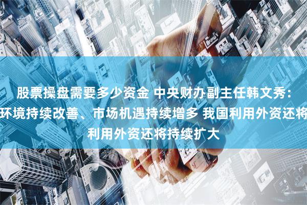 股票操盘需要多少资金 中央财办副主任韩文秀：随着营商环境持续改善、市场机遇持续增多 我国利用外资还将持续扩大