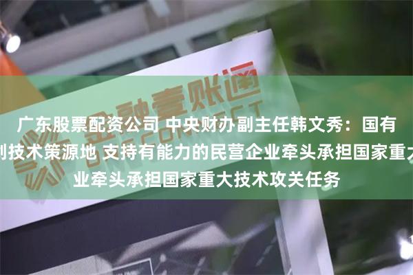 广东股票配资公司 中央财办副主任韩文秀：国有企业要打造原创技术策源地 支持有能力的民营企业牵头承担国家重大技术攻关任务