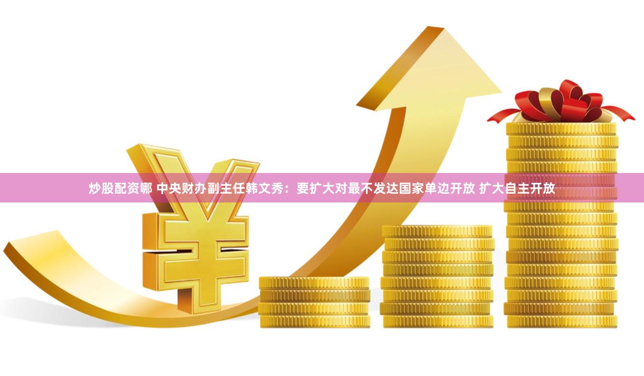 炒股配资哪 中央财办副主任韩文秀：要扩大对最不发达国家单边开放 扩大自主开放