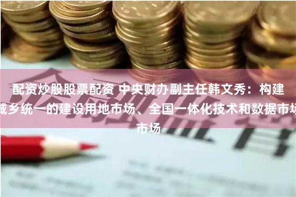 配资炒股股票配资 中央财办副主任韩文秀：构建城乡统一的建设用地市场、全国一体化技术和数据市场