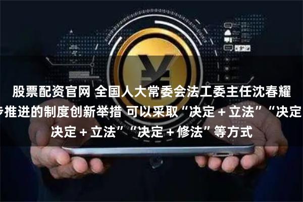 股票配资官网 全国人大常委会法工委主任沈春耀：对于需要分步推进的制度创新举措 可以采取“决定＋立法”“决定＋修法”等方式