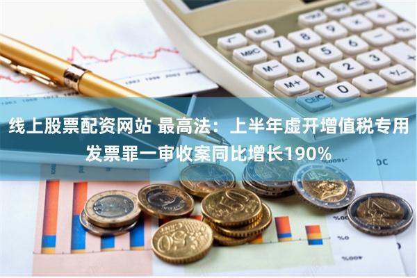 线上股票配资网站 最高法：上半年虚开增值税专用发票罪一审收案同比增长190%
