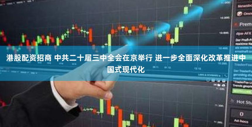 港股配资招商 中共二十届三中全会在京举行 进一步全面深化改革推进中国式现代化