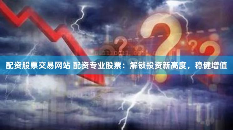 配资股票交易网站 配资专业股票：解锁投资新高度，稳健增值